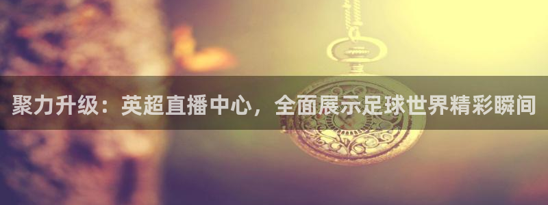 聚力升级：英超直播中心，全面展示足球世界精彩瞬间